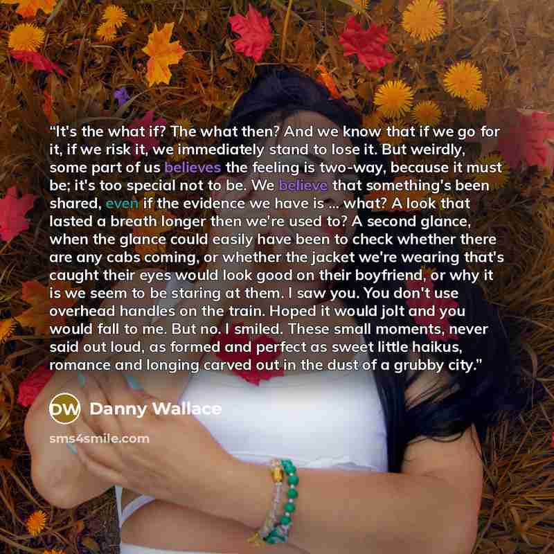 “It's the what if? The what then? And we know that if we go for it, if we risk it, we immediately stand to lose it. But weirdly, some part of us believes the feeling is two-way, because it must be; it's too special not to be. We believe that something's been shared, even if the evidence we have is…” quote by Danny Wallace