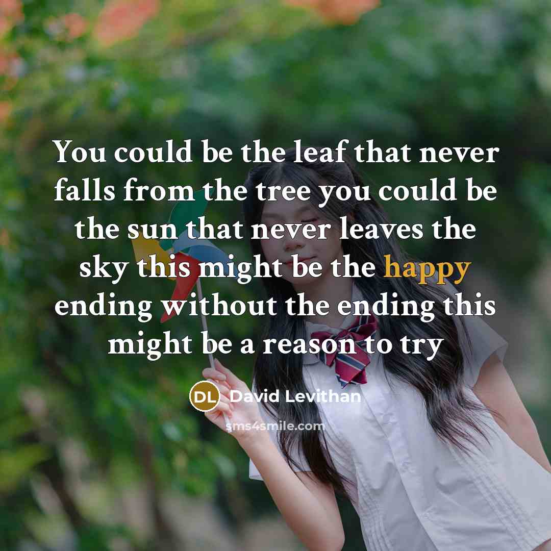 “You could be the leaf that never falls from the tree you could be the sun that never leaves the sky this might be the happy ending without the ending this might be a reason to try” quote by David Levithan
