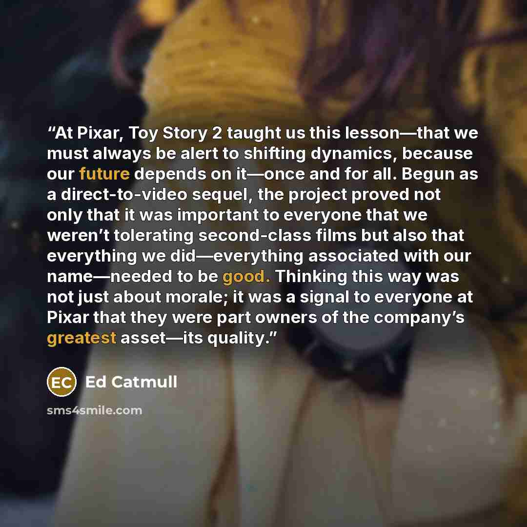 “At Pixar, Toy Story 2 taught us this lesson—that we must always be alert to shifting dynamics, because our future depends on it—once and for all. Begun as a direct-to-video sequel, the project proved not only that it was important to everyone that we weren’t tolerating second-class films but also…” quote by Ed Catmull