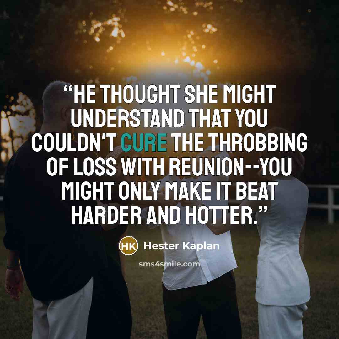 “He thought she might understand that you couldn't cure the throbbing of loss with reunion--you might only make it beat harder and hotter.” quote by Hester Kaplan