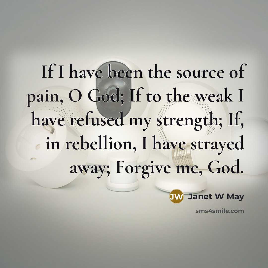 “If I have been the source of pain, O God; If to the weak I have refused my strength; If, in rebellion, I have strayed away; Forgive me, God.” quote by Janet W May