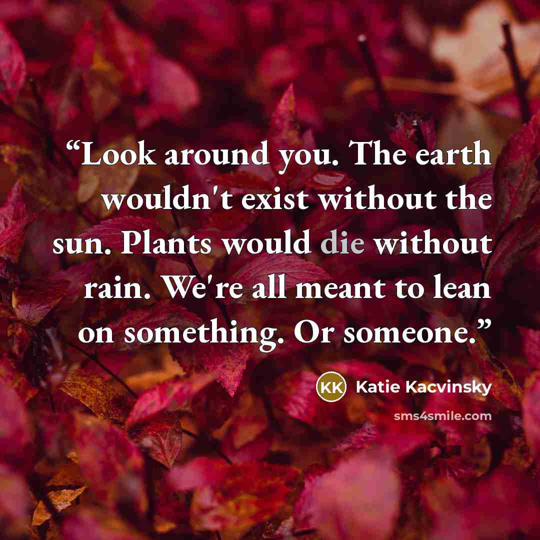 “Look around you. The earth wouldn't exist without the sun. Plants would die without rain. We're all meant to lean on something. Or someone.” quote by Katie Kacvinsky