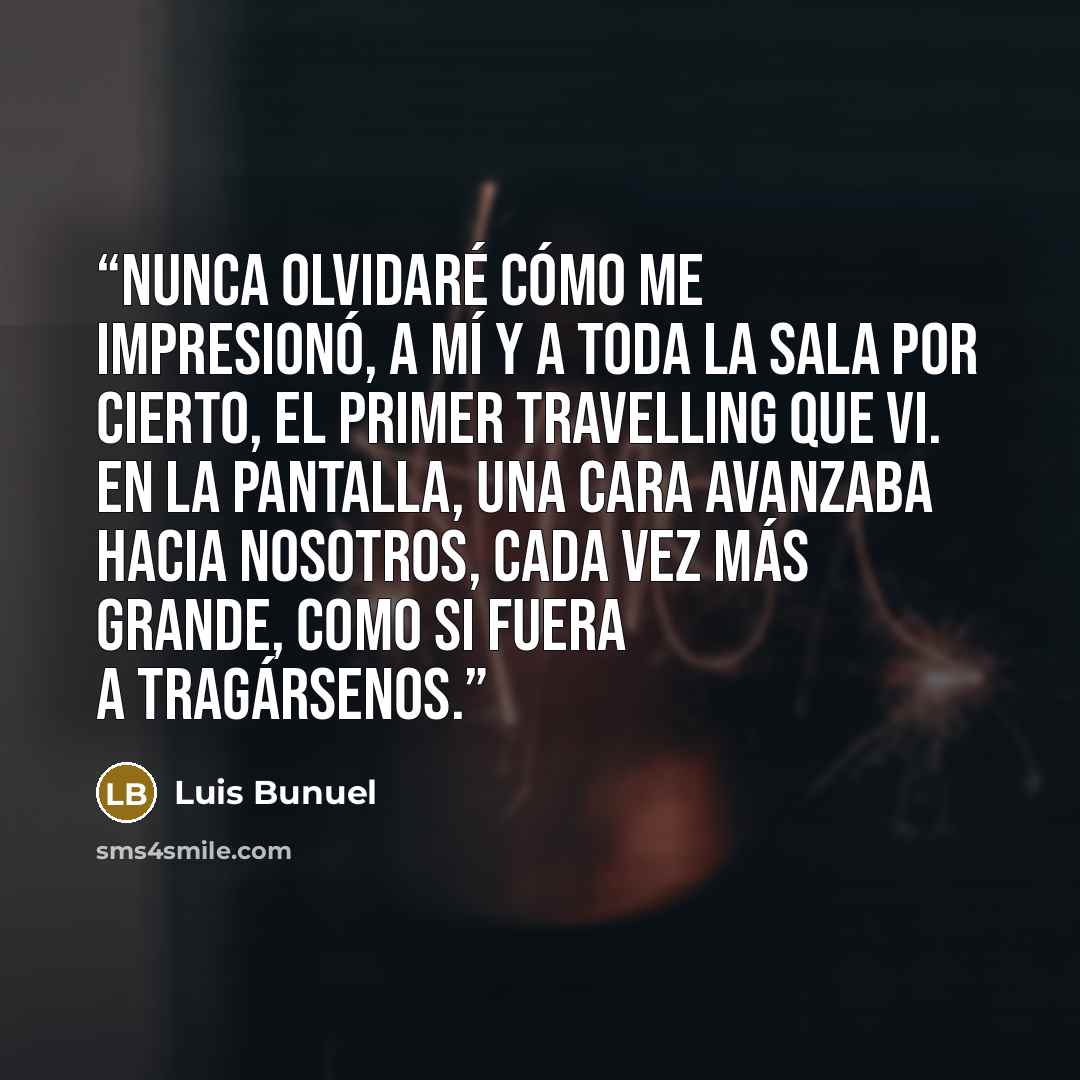 “Nunca olvidaré cómo me impresionó, a mí y a toda la sala por cierto, el primer travelling que vi. En la pantalla, una cara avanzaba hacia nosotros, cada vez más grande, como si fuera a tragársenos.” quote by luis buñuel