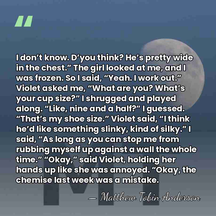 I don’t know. D’you think? He’s pretty wide in the chest.” The&hellip; - Matthew Tobin Anderson