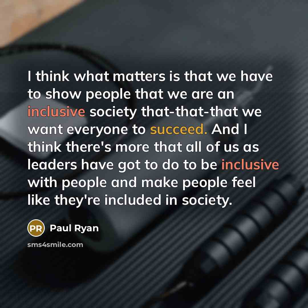 “I think what matters is that we have to show people that we are an inclusive society that-that-that we want everyone to succeed. And I think there's more that all of us as leaders have got to do to be inclusive with people and make people feel like they're included in society.” quote by Paul Ryan