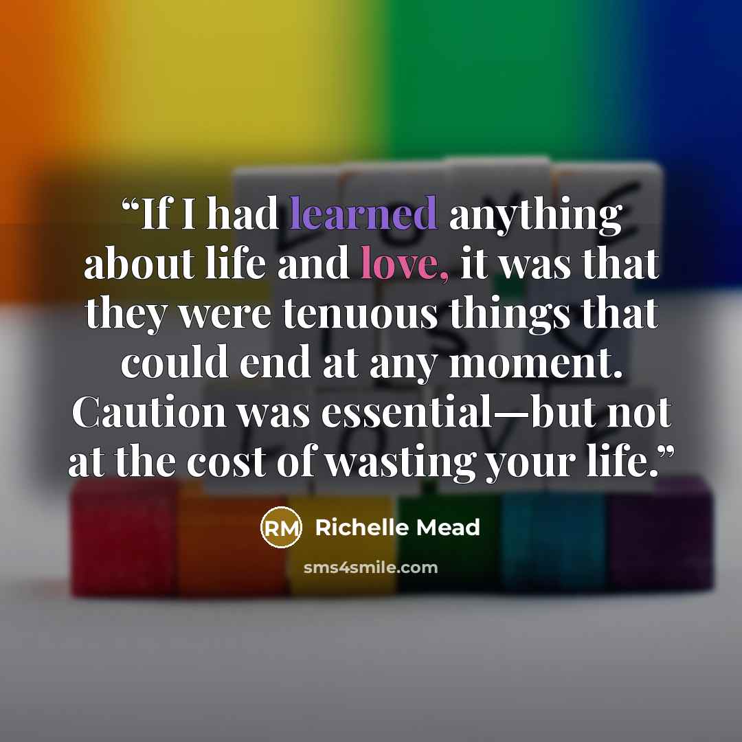 “If I had learned anything about life and love, it was that they were tenuous things that could end at any moment. Caution was essential—but not at the cost of wasting your life.” quote by Richelle Mead