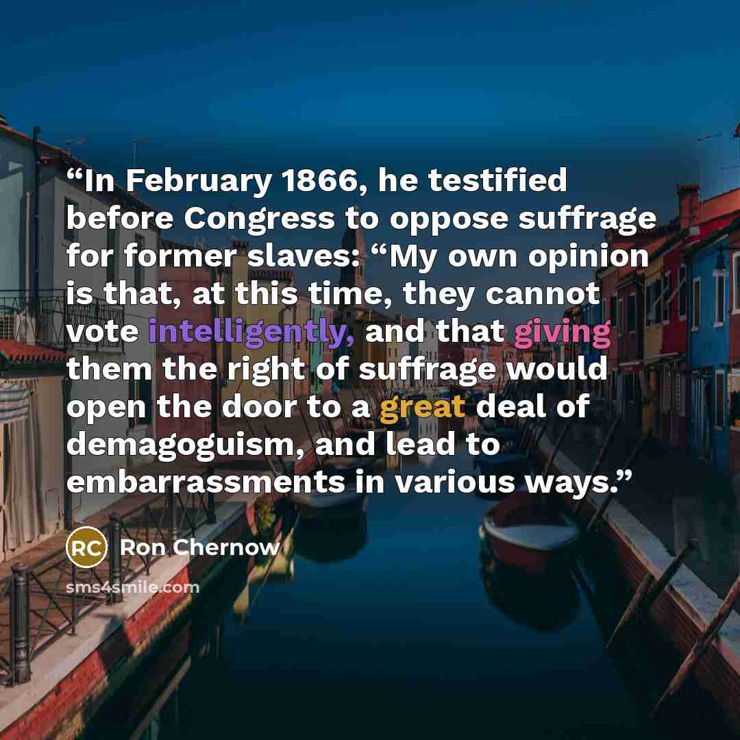 “In February 1866, he testified before Congress to oppose suffrage for former slaves: “My own opinion is that, at this time, they cannot vote intelligently, and that giving them the right of suffrage would open the door to a great deal of demagoguism, and lead to embarrassments in various ways.” quote by Ron Chernow