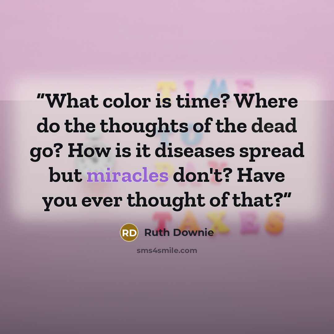 “What color is time? Where do the thoughts of the dead go? How is it diseases spread but miracles don't? Have you ever thought of that?” quote by Ruth Downie