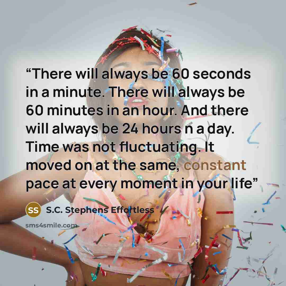 “There will always be 60 seconds in a minute. There will always be 60 minutes in an hour. And there will always be 24 hours n a day. Time was not fluctuating. It moved on at the same, constant pace at every moment in your life” quote by S.C. Stephens Effortless