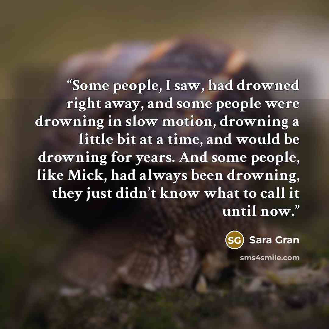 “Some people, I saw, had drowned right away, and some people were drowning in slow motion, drowning a little bit at a time, and would be drowning for years. And some people, like Mick, had always been drowning, they just didn’t know what to call it until now.” quote by Sara Gran