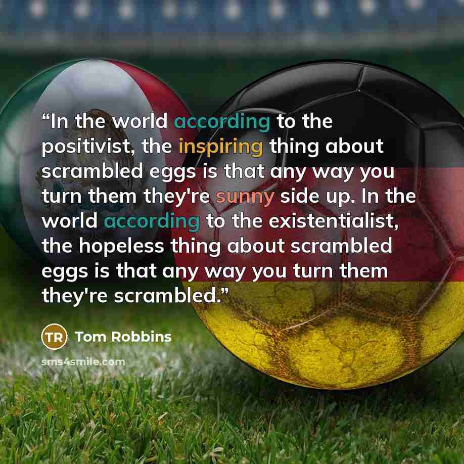 “In the world according to the positivist, the inspiring thing about scrambled eggs is that any way you turn them they're sunny side up. In the world according to the existentialist, the hopeless thing about scrambled eggs is that any way you turn them they're scrambled.” quote by Tom Robbins