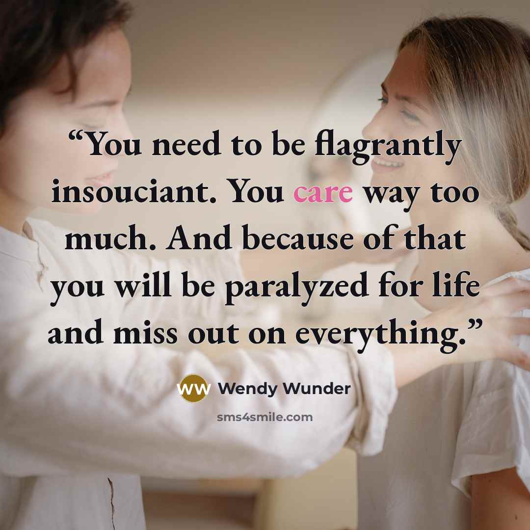 “You need to be flagrantly insouciant. You care way too much. And because of that you will be paralyzed for life and miss out on everything.” quote by Wendy Wunder