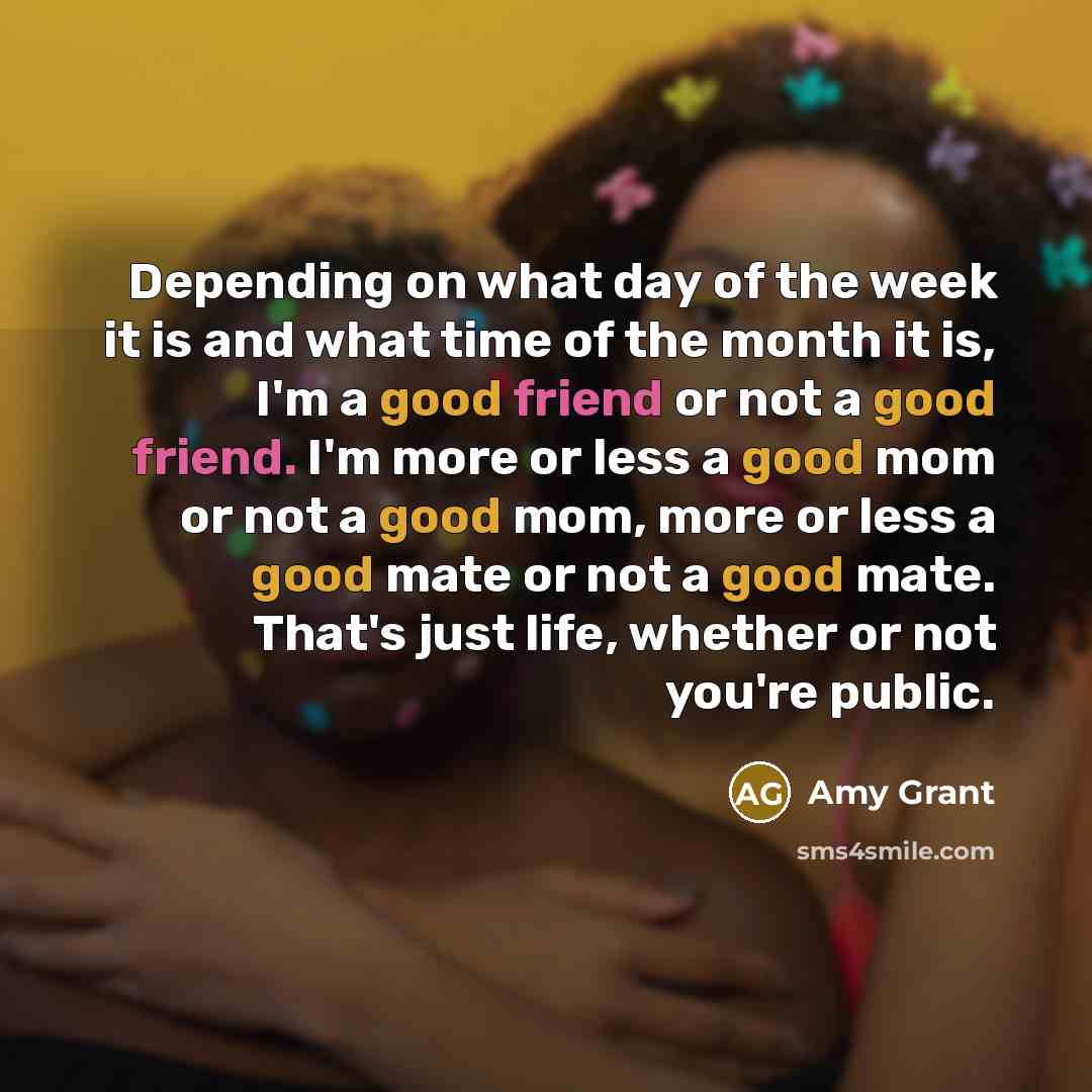 “Depending on what day of the week it is and what time of the month it is, I'm a good friend or not a good friend. I'm more or less a good mom or not a good mom, more or less a good mate or not a good mate. That's just life, whether or not you're public.” quote by Amy Grant
