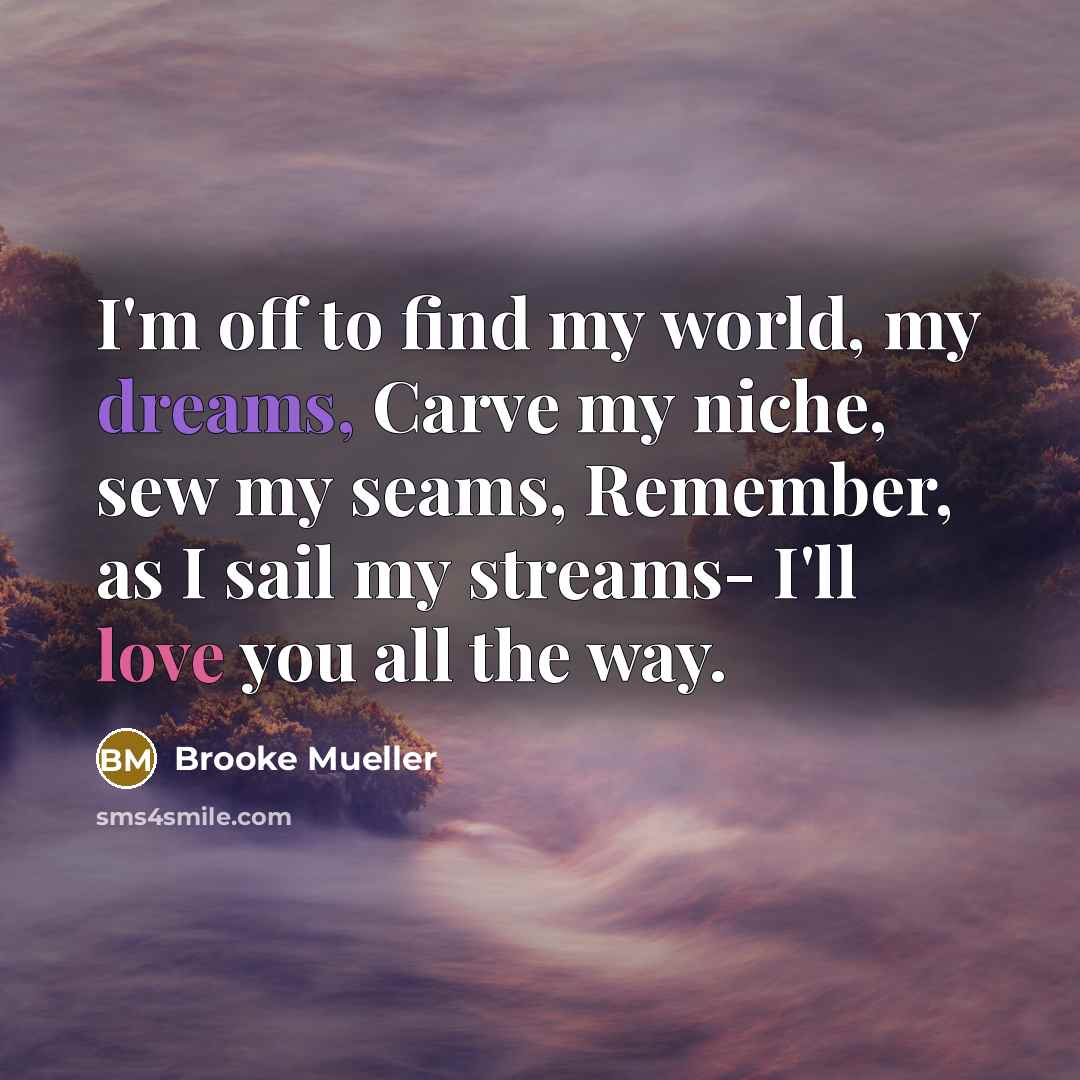 “I'm off to find my world, my dreams, Carve my niche, sew my seams, Remember, as I sail my streams- I'll love you all the way.” quote by Brooke Mueller