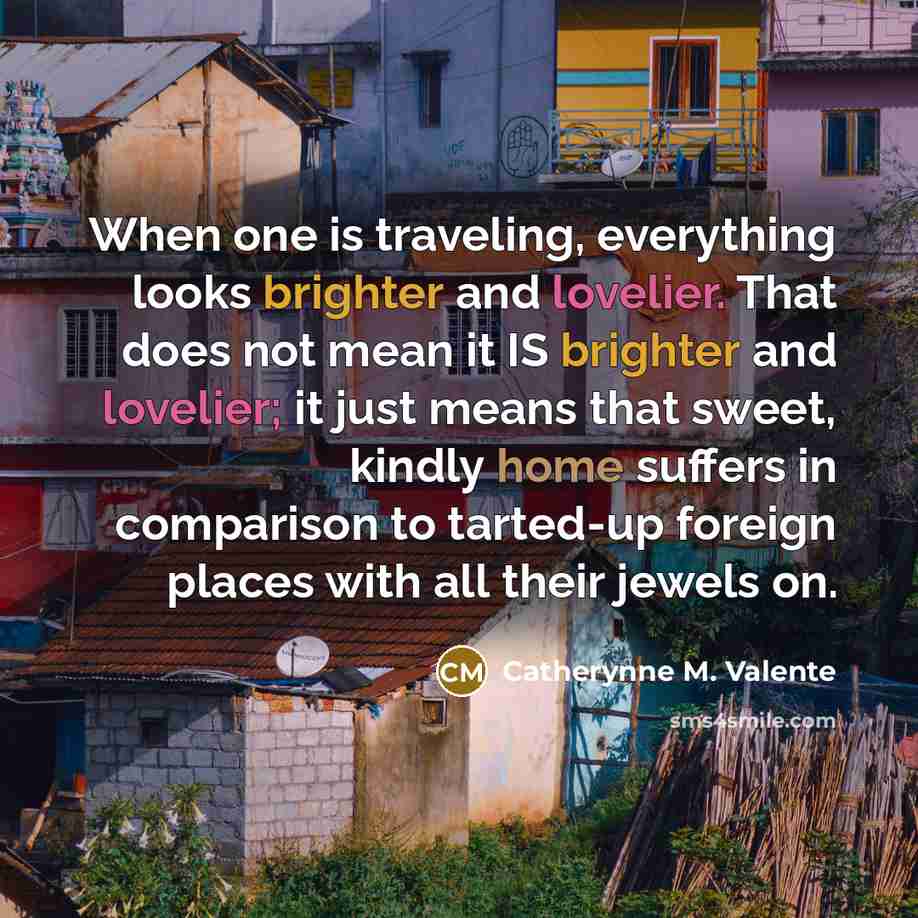 “When one is traveling, everything looks brighter and lovelier. That does not mean it IS brighter and lovelier; it just means that sweet, kindly home suffers in comparison to tarted-up foreign places with all their jewels on.” quote by Catherynne M. Valente