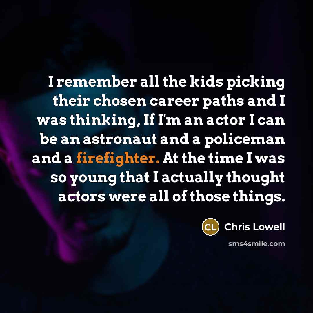 “I remember all the kids picking their chosen career paths and I was thinking, If I'm an actor I can be an astronaut and a policeman and a firefighter. At the time I was so young that I actually thought actors were all of those things.” quote by Chris Lowell