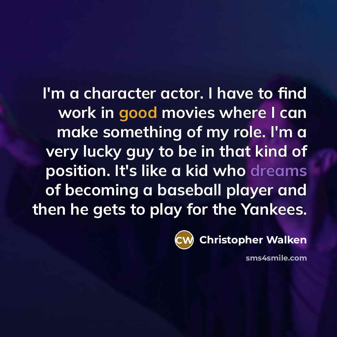 “I'm a character actor. I have to find work in good movies where I can make something of my role. I'm a very lucky guy to be in that kind of position. It's like a kid who dreams of becoming a baseball player and then he gets to play for the Yankees.” quote by Christopher Walken