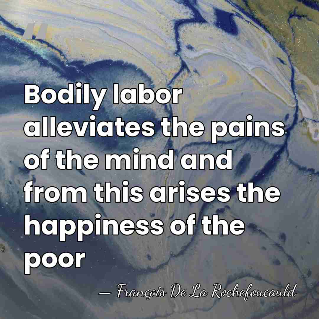 Bodily labor alleviates the pains of the mind and from this arises&hellip; - Francois de La Rochefoucauld