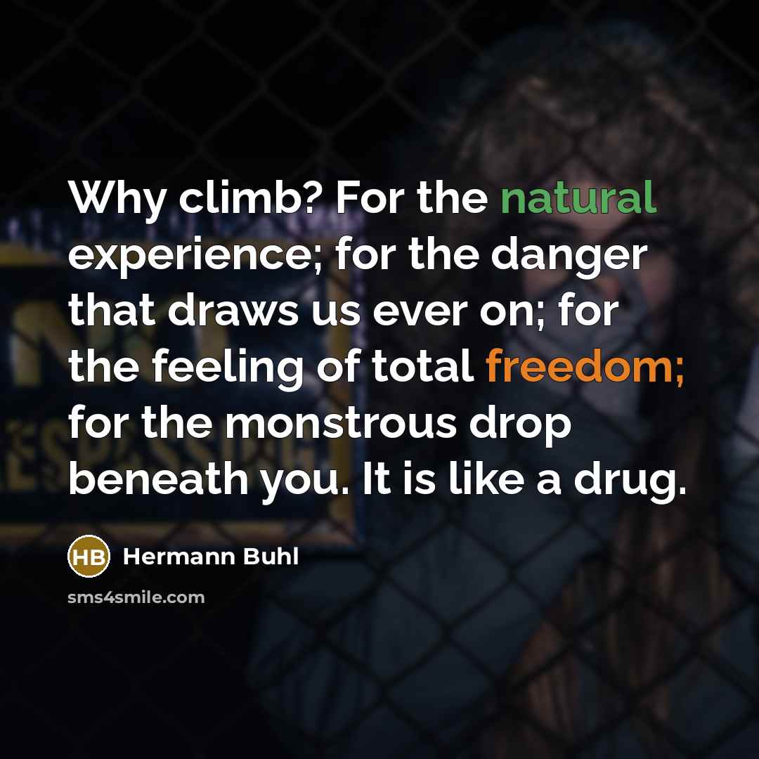 “Why climb? For the natural experience; for the danger that draws us ever on; for the feeling of total freedom; for the monstrous drop beneath you. It is like a drug.” quote by Hermann Buhl