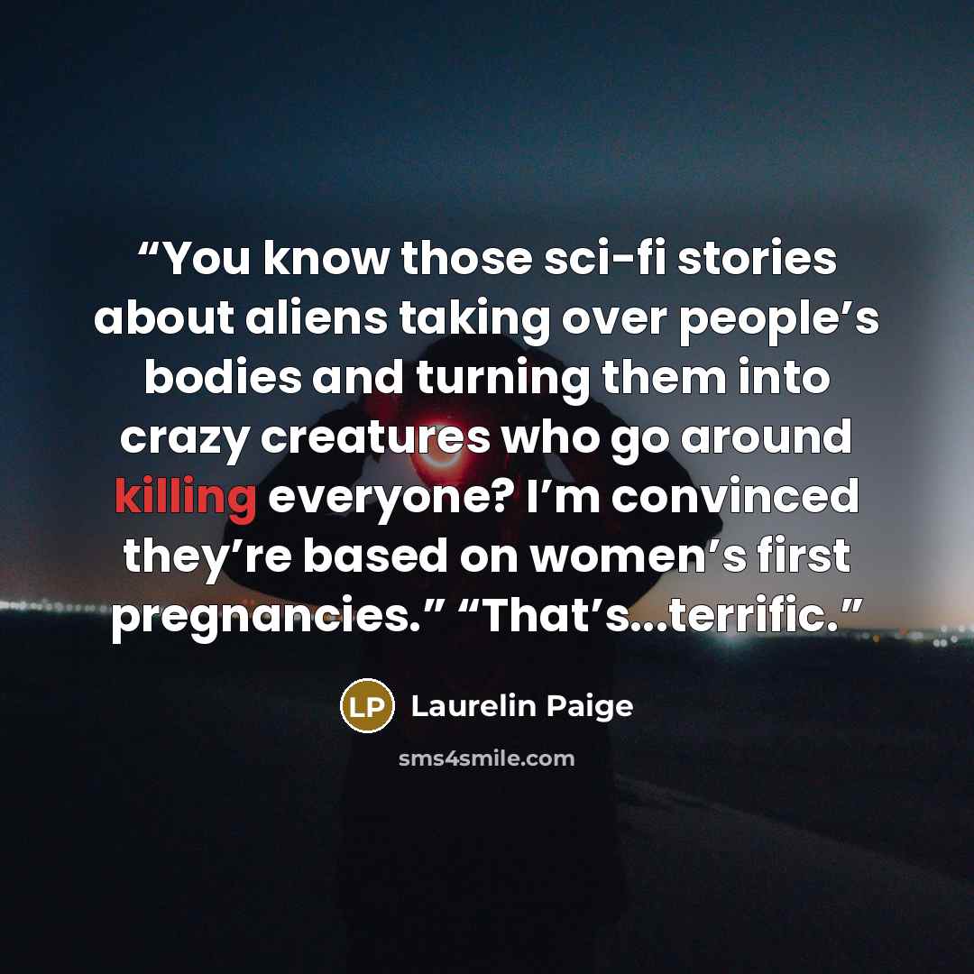 “You know those sci-fi stories about aliens taking over people’s bodies and turning them into crazy creatures who go around killing everyone? I’m convinced they’re based on women’s first pregnancies.” “That’s...terrific.” quote by Laurelin Paige