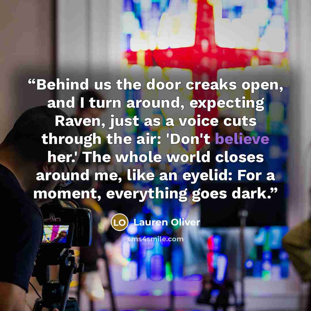 “Behind us the door creaks open, and I turn around, expecting Raven, just as a voice cuts through the air: 'Don't believe her.' The whole world closes around me, like an eyelid: For a moment, everything goes dark.” quote by Lauren Oliver