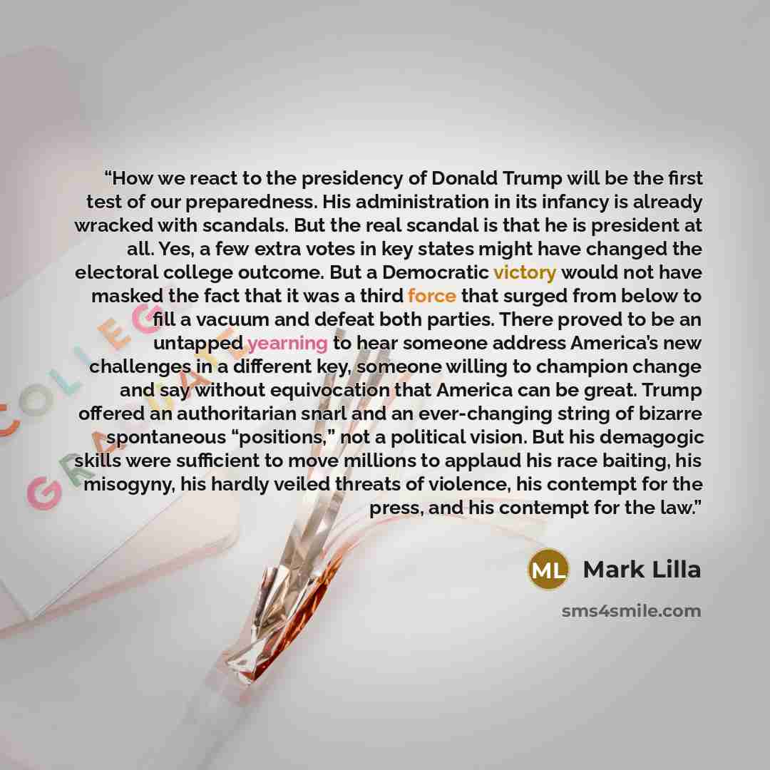 “How we react to the presidency of Donald Trump will be the first test of our preparedness. His administration in its infancy is already wracked with scandals. But the real scandal is that he is president at all. Yes, a few extra votes in key states might have changed the electoral college outcome…” quote by Mark Lilla