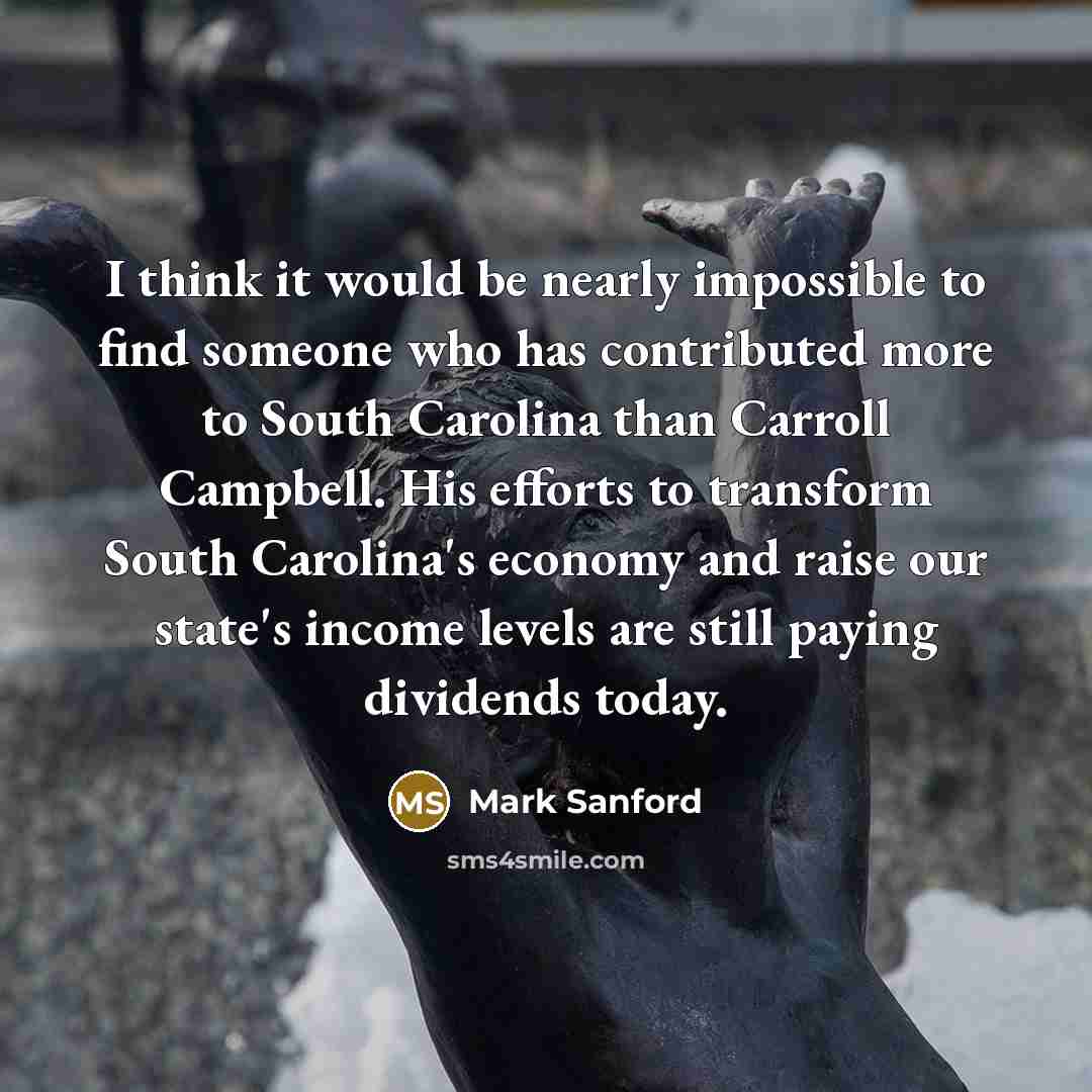 “I think it would be nearly impossible to find someone who has contributed more to South Carolina than Carroll Campbell. His efforts to transform South Carolina's economy and raise our state's income levels are still paying dividends today.” quote by Mark Sanford