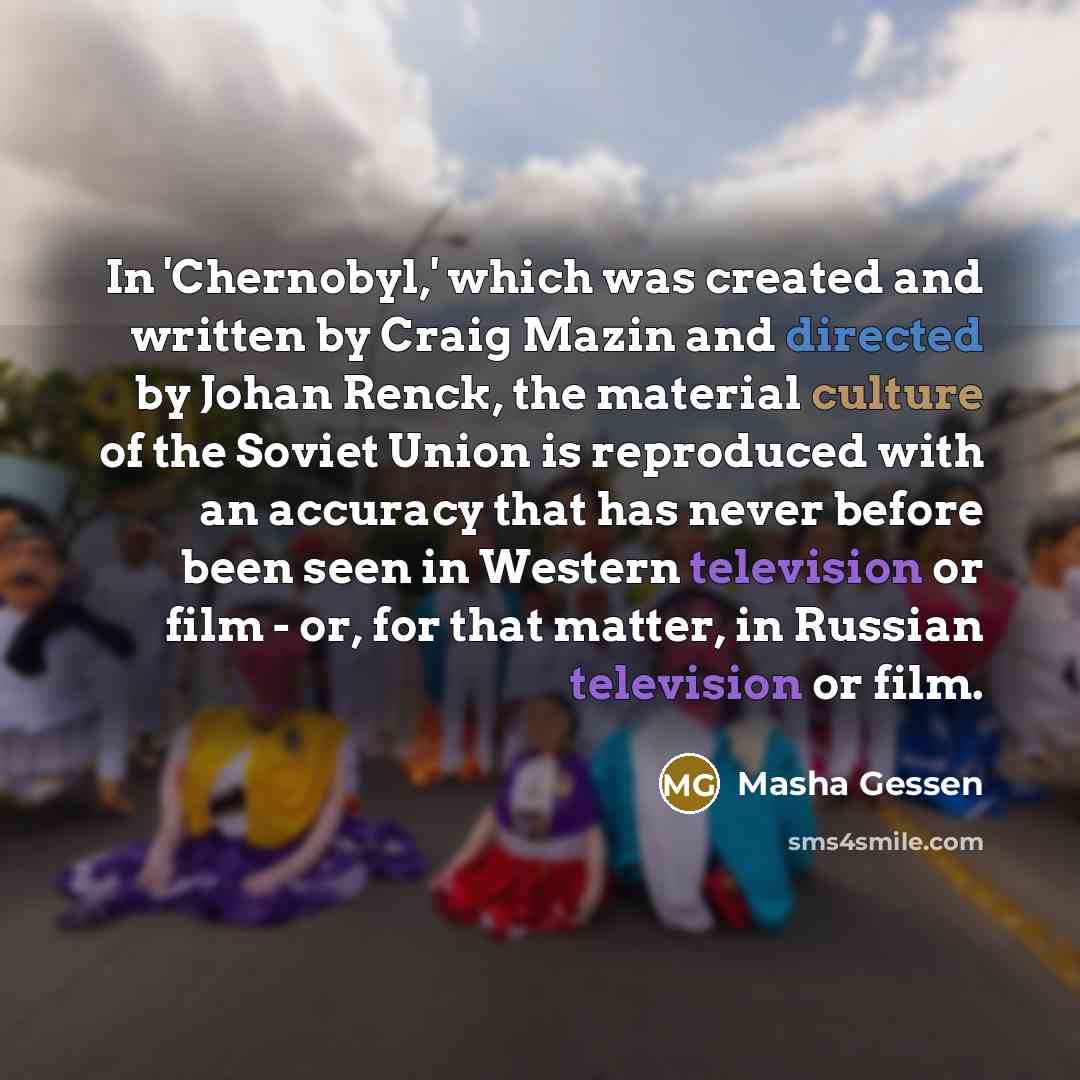 “In 'Chernobyl,' which was created and written by Craig Mazin and directed by Johan Renck, the material culture of the Soviet Union is reproduced with an accuracy that has never before been seen in Western television or film - or, for that matter, in Russian television or film.” quote by Masha Gessen