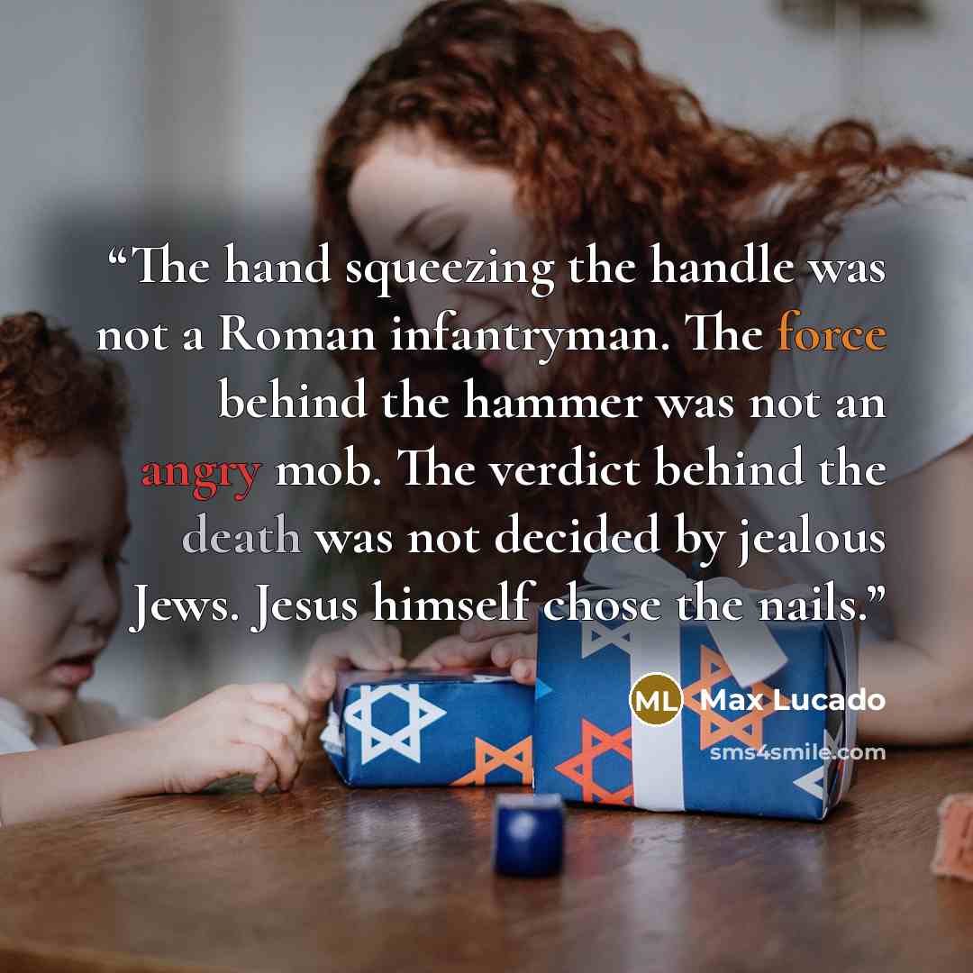 “The hand squeezing the handle was not a Roman infantryman. The force behind the hammer was not an angry mob. The verdict behind the death was not decided by jealous Jews. Jesus himself chose the nails.” quote by Max Lucado