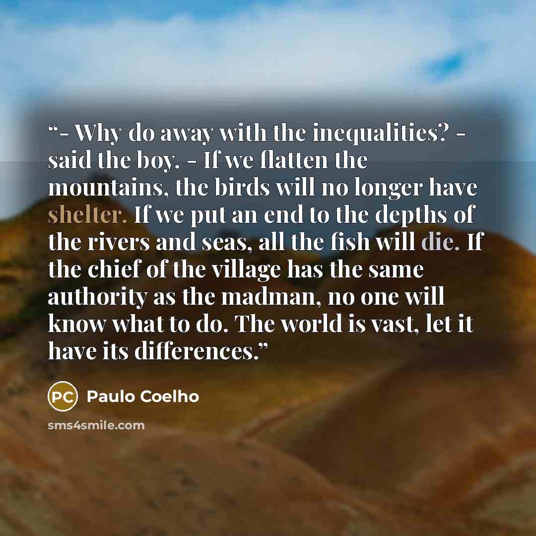 “- Why do away with the inequalities? - said the boy. - If we flatten the mountains, the birds will no longer have shelter. If we put an end to the depths of the rivers and seas, all the fish will die. If the chief of the village has the same authority as the madman, no one will know what to do…” quote by Paulo Coelho