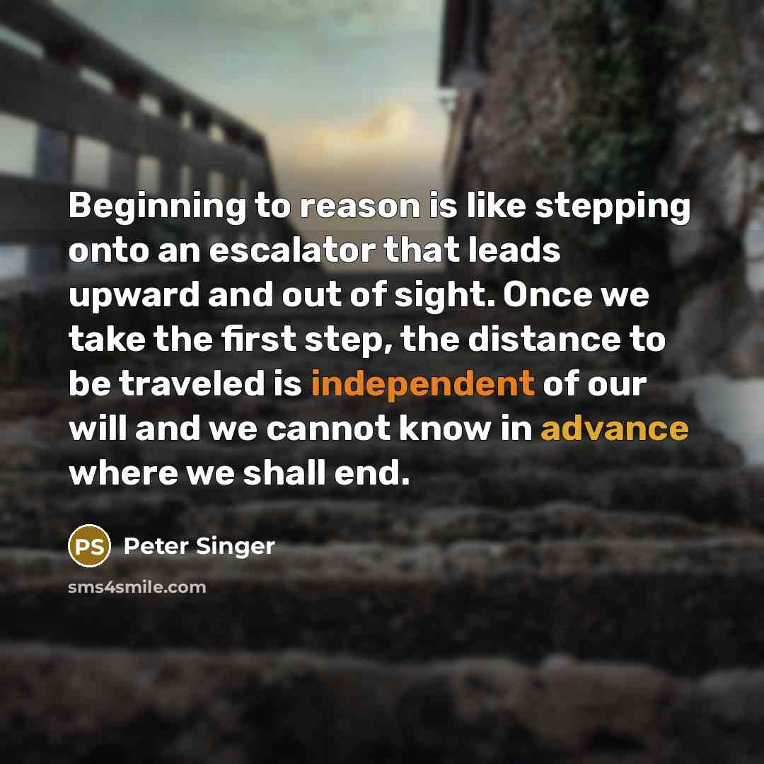 “Beginning to reason is like stepping onto an escalator that leads upward and out of sight. Once we take the first step, the distance to be traveled is independent of our will and we cannot know in advance where we shall end.” quote by Peter Singer