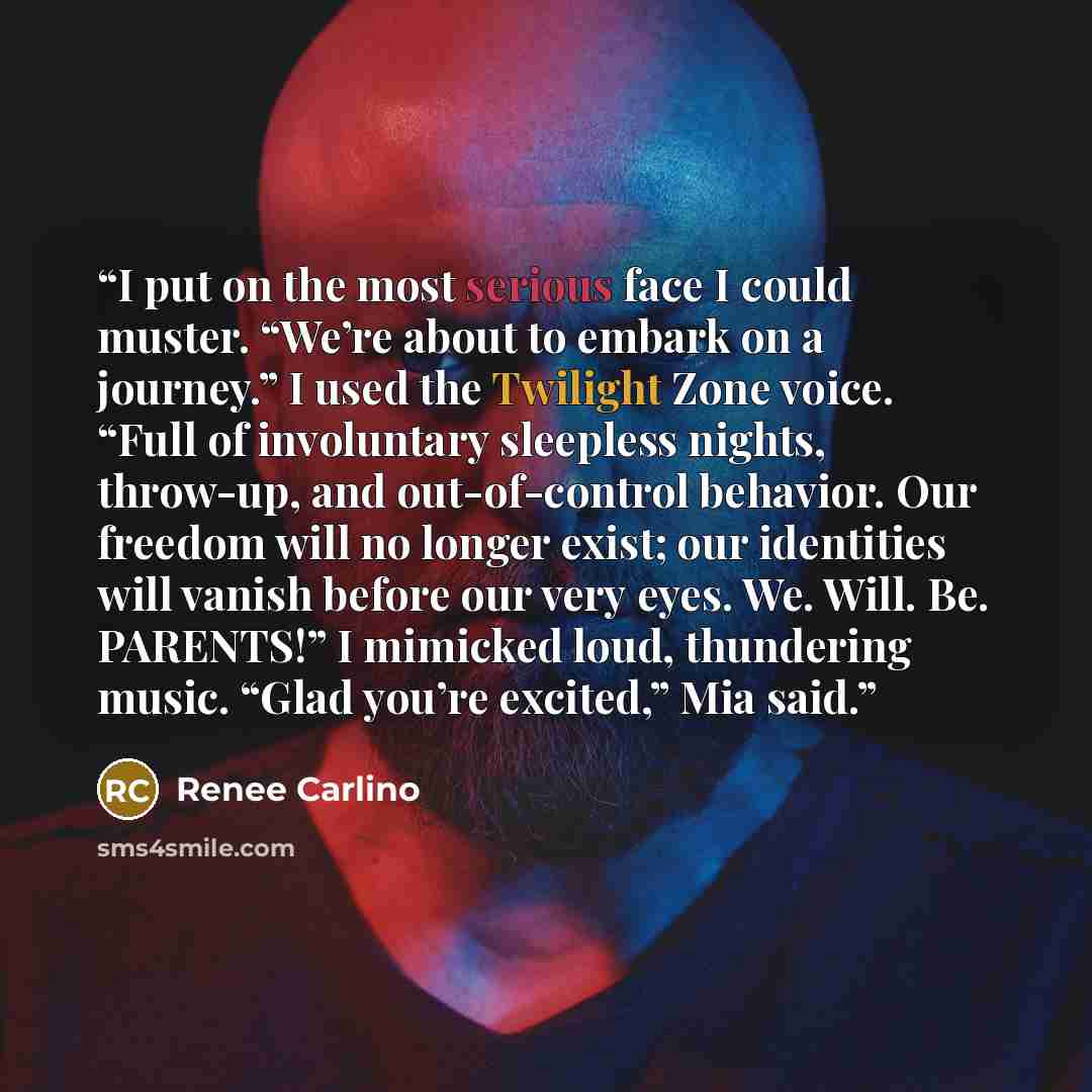 “I put on the most serious face I could muster. “We’re about to embark on a journey.” I used the Twilight Zone voice. “Full of involuntary sleepless nights, throw-up, and out-of-control behavior. Our freedom will no longer exist; our identities will vanish before our very eyes. We. Will. Be…” quote by Renee Carlino