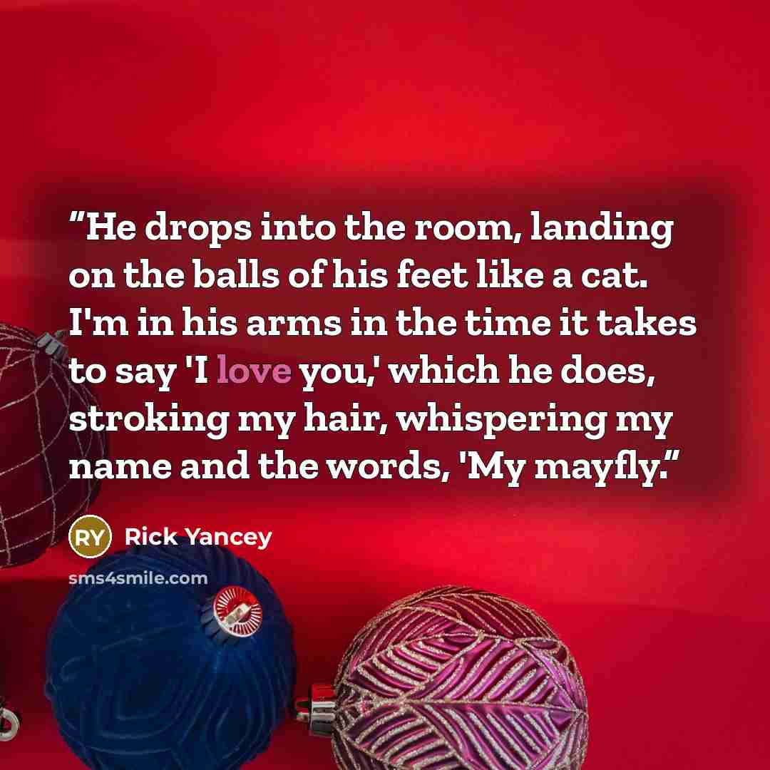 “He drops into the room, landing on the balls of his feet like a cat. I'm in his arms in the time it takes to say 'I love you,' which he does, stroking my hair, whispering my name and the words, 'My mayfly.” quote by Rick Yancey