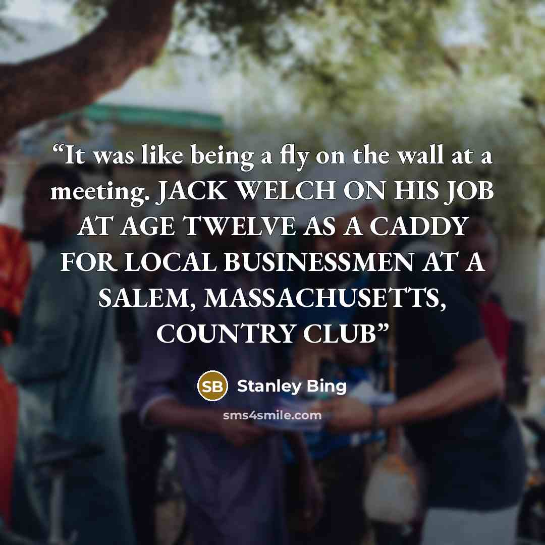 “It was like being a fly on the wall at a meeting. JACK WELCH ON HIS JOB AT AGE TWELVE AS A CADDY FOR LOCAL BUSINESSMEN AT A SALEM, MASSACHUSETTS, COUNTRY CLUB” quote by Stanley Bing