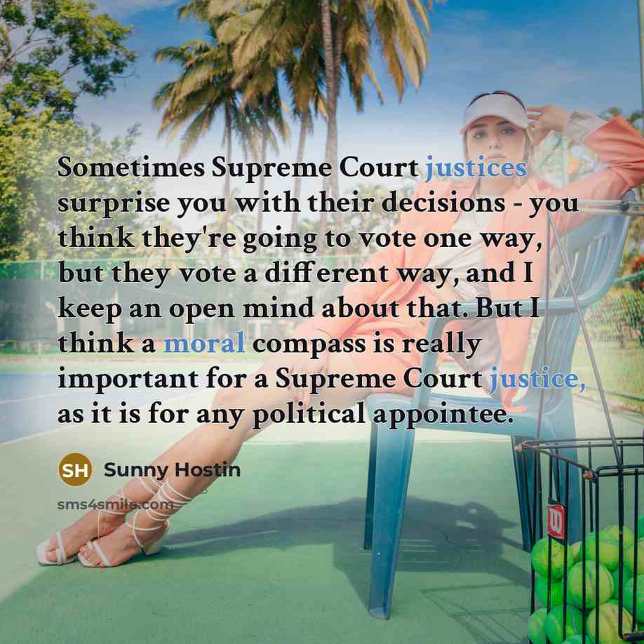 “Sometimes Supreme Court justices surprise you with their decisions - you think they're going to vote one way, but they vote a different way, and I keep an open mind about that. But I think a moral compass is really important for a Supreme Court justice, as it is for any political appointee.” quote by Sunny Hostin
