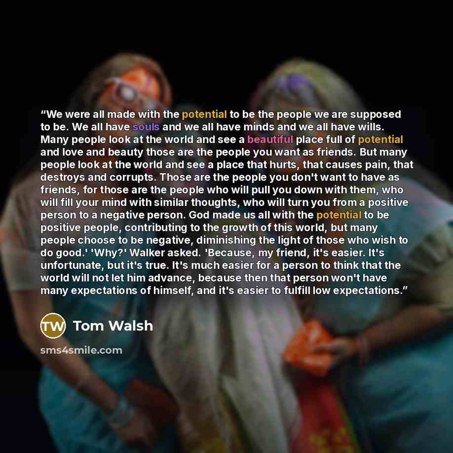 “We were all made with the potential to be the people we are supposed to be. We all have souls and we all have minds and we all have wills. Many people look at the world and see a beautiful place full of potential and love and beauty those are the people you want as friends. But many people look at…” quote by Tom Walsh