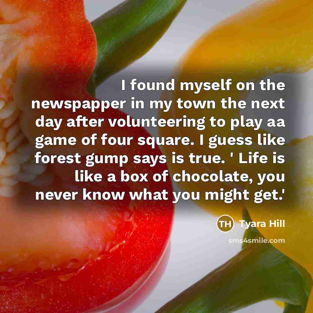 “I found myself on the newspapper in my town the next day after volunteering to play aa game of four square. I guess like forest gump says is true. ' Life is like a box of chocolate, you never know what you might get.'” quote by Tyara Hill