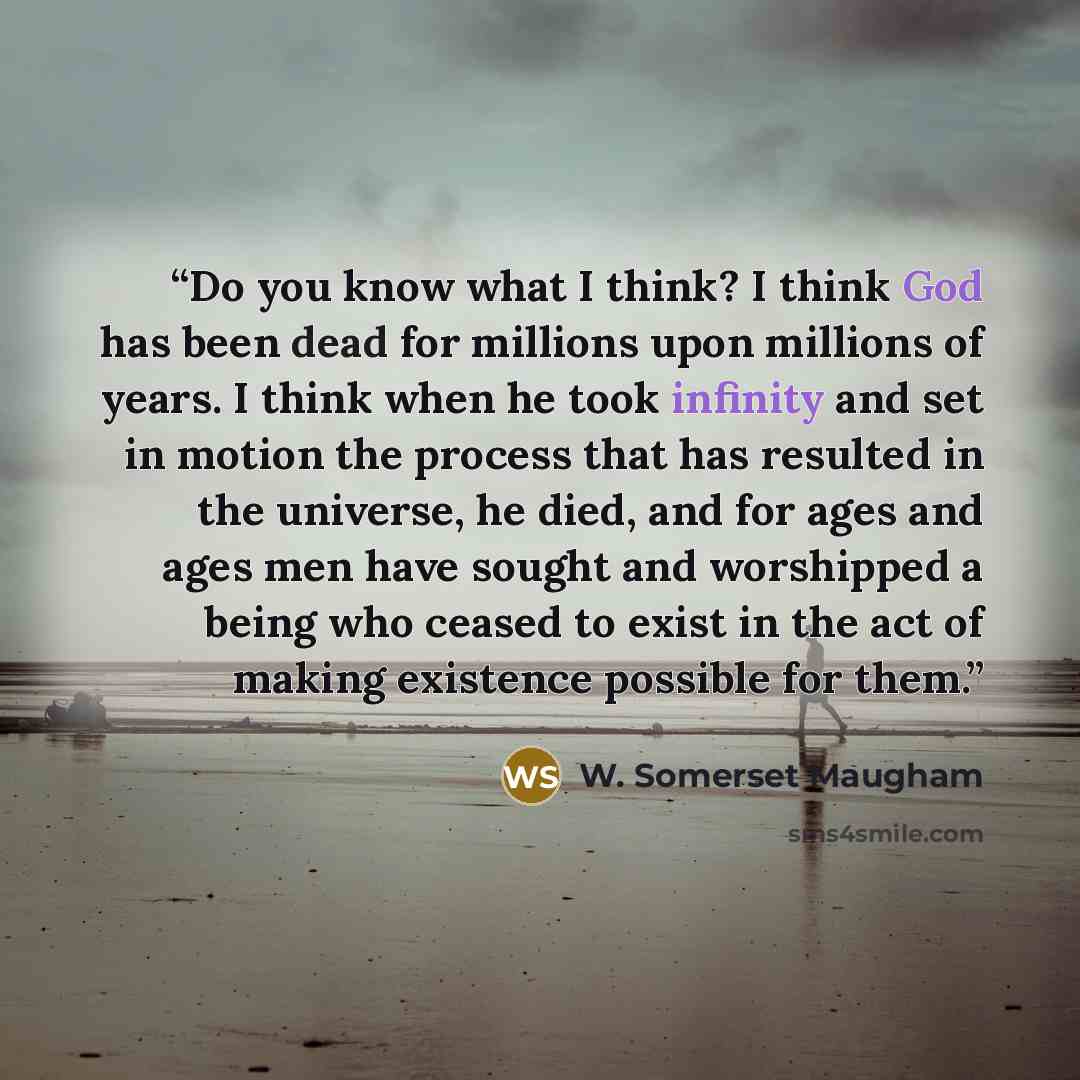 “Do you know what I think? I think God has been dead for millions upon millions of years. I think when he took infinity and set in motion the process that has resulted in the universe, he died, and for ages and ages men have sought and worshipped a being who ceased to exist in the act of making…” quote by W. Somerset Maugham