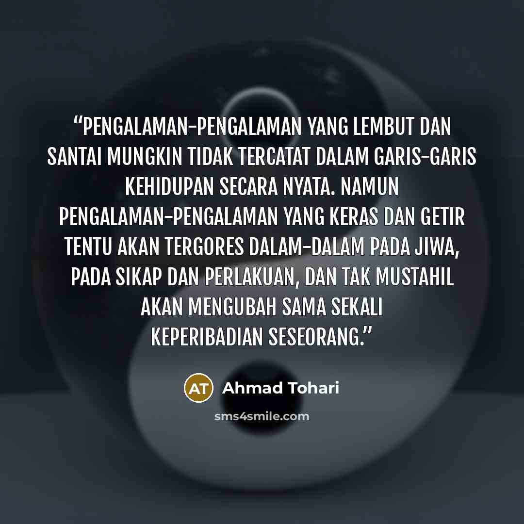 “Pengalaman-pengalaman yang lembut dan santai mungkin tidak tercatat dalam garis-garis kehidupan secara nyata. Namun pengalaman-pengalaman yang keras dan getir tentu akan tergores dalam-dalam pada jiwa, pada sikap dan perlakuan, dan tak mustahil akan mengubah sama sekali keperibadian seseorang.” quote by Ahmad Tohari