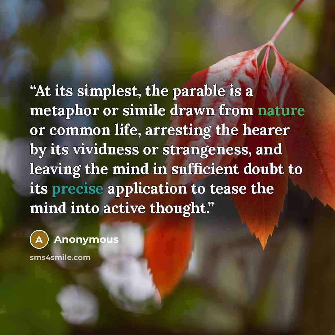 “At its simplest, the parable is a metaphor or simile drawn from nature or common life, arresting the hearer by its vividness or strangeness, and leaving the mind in sufficient doubt to its precise application to tease the mind into active thought.” quote by Anonymous