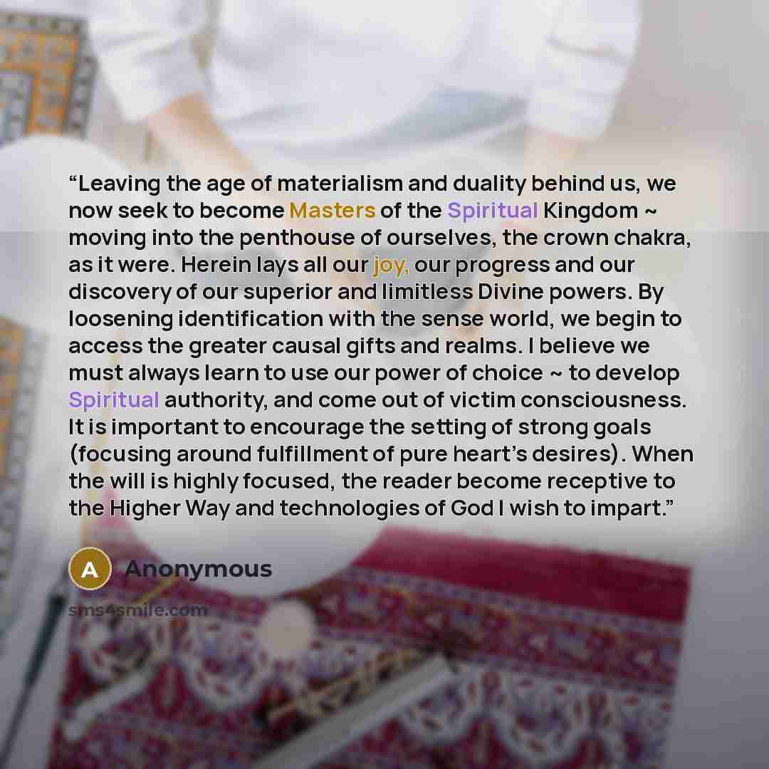 “Leaving the age of materialism and duality behind us, we now seek to become Masters of the Spiritual Kingdom ~ moving into the penthouse of ourselves, the crown chakra, as it were. Herein lays all our joy, our progress and our discovery of our superior and limitless Divine powers. By loosening…” quote by Anonymous