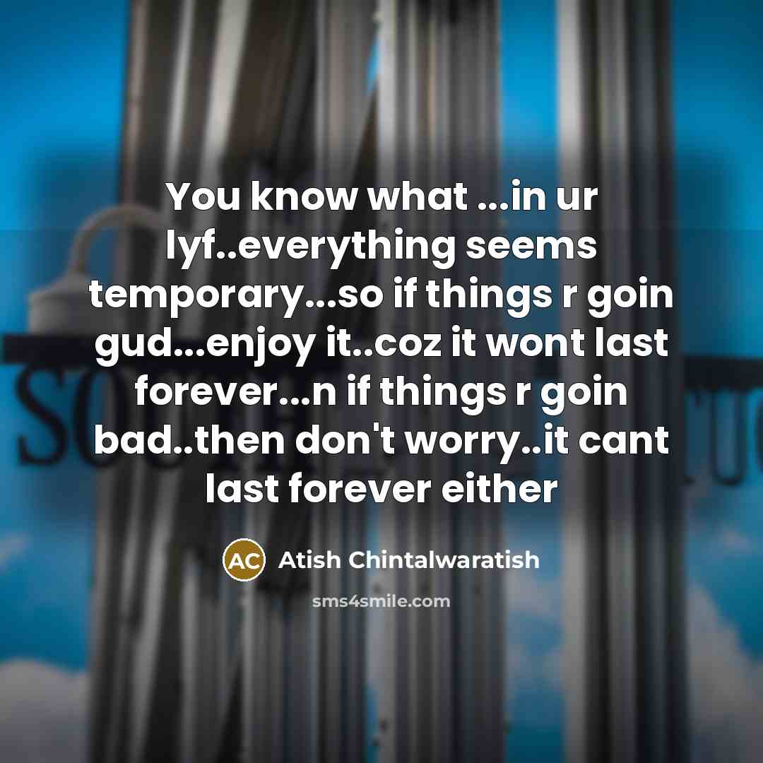 “You know what ...in ur lyf..everything seems temporary...so if things r goin gud...enjoy it..coz it wont last forever...n if things r goin bad..then don't worry..it cant last forever either” quote by Atish Chintalwaratish