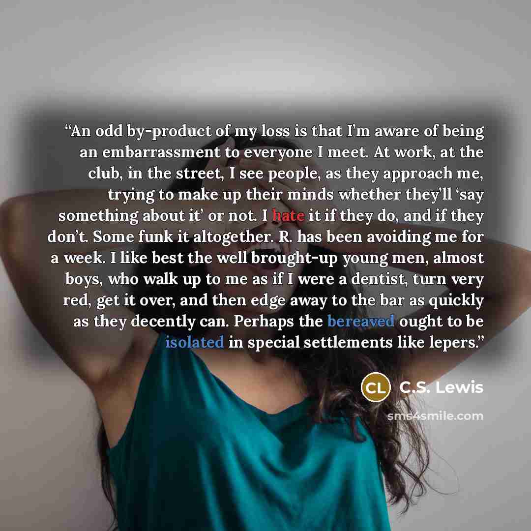“An odd by-product of my loss is that I’m aware of being an embarrassment to everyone I meet. At work, at the club, in the street, I see people, as they approach me, trying to make up their minds whether they’ll ‘say something about it’ or not. I hate it if they do, and if they don’t. Some funk it…” quote by C.S. Lewis