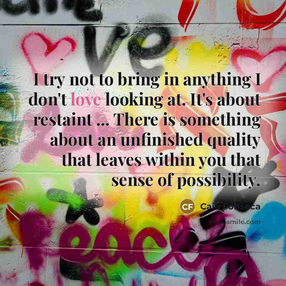“I try not to bring in anything I don't love looking at. It's about restaint ... There is something about an unfinished quality that leaves within you that sense of possibility.” quote by Caio Fonseca