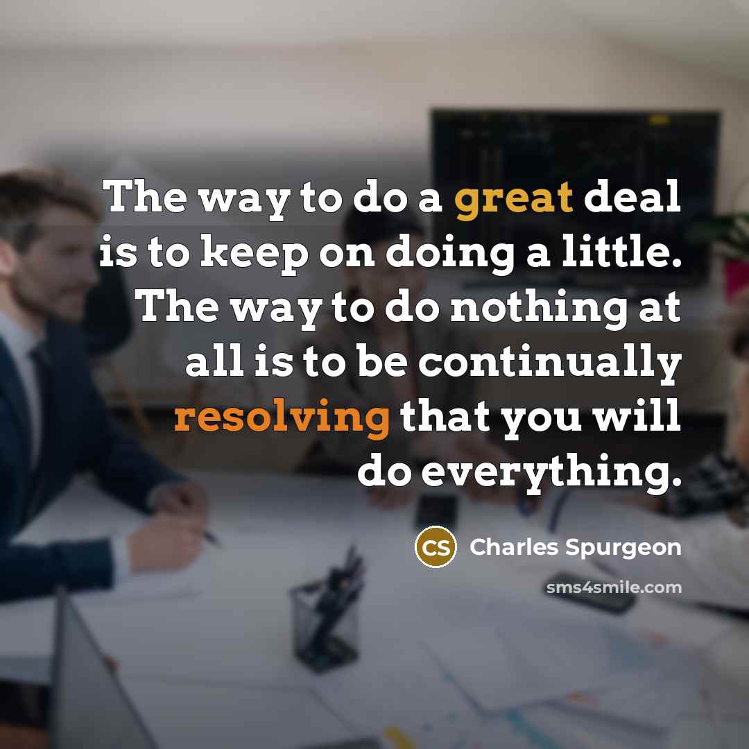 “The way to do a great deal is to keep on doing a little. The way to do nothing at all is to be continually resolving that you will do everything.” quote by Charles Spurgeon