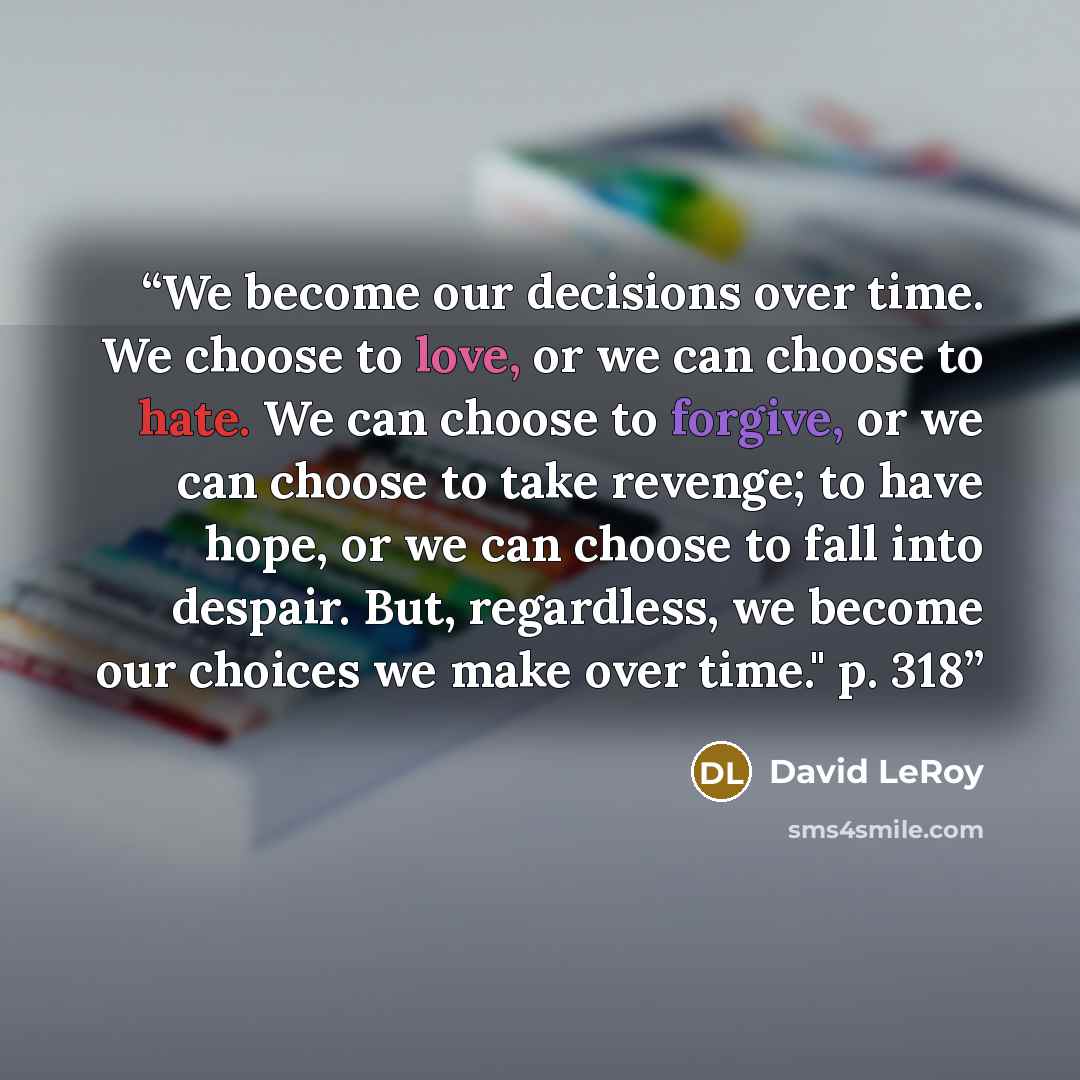 “We become our decisions over time. We choose to love, or we can choose to hate. We can choose to forgive, or we can choose to take revenge; to have hope, or we can choose to fall into despair. But, regardless, we become our choices we make over time." p. 318” quote by David LeRoy