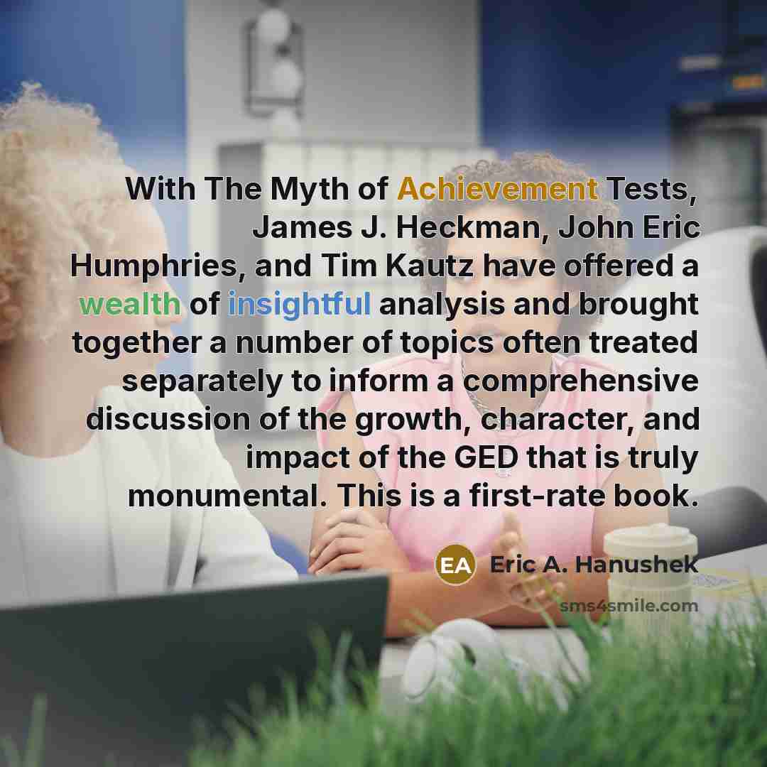 “With The Myth of Achievement Tests, James J. Heckman, John Eric Humphries, and Tim Kautz have offered a wealth of insightful analysis and brought together a number of topics often treated separately to inform a comprehensive discussion of the growth, character, and impact of the GED that is truly…” quote by Eric A. Hanushek