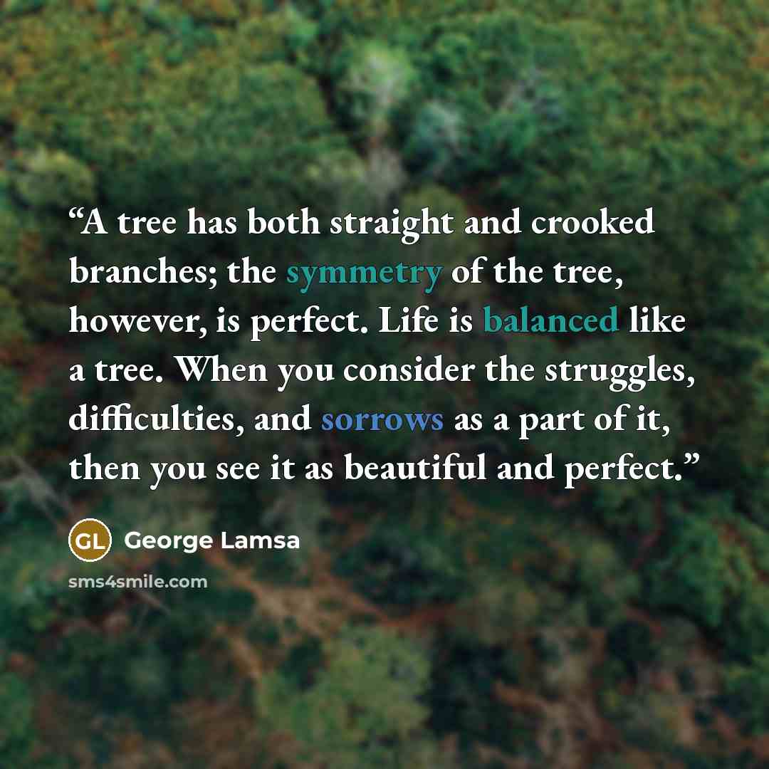 “A tree has both straight and crooked branches; the symmetry of the tree, however, is perfect. Life is balanced like a tree. When you consider the struggles, difficulties, and sorrows as a part of it, then you see it as beautiful and perfect.” quote by George Lamsa