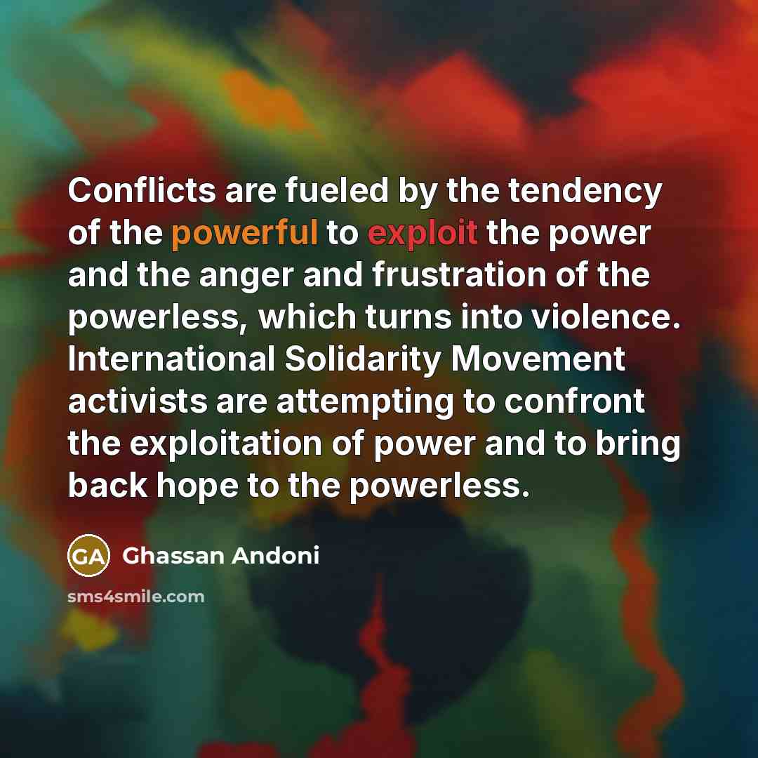 “Conflicts are fueled by the tendency of the powerful to exploit the power and the anger and frustration of the powerless, which turns into violence. International Solidarity Movement activists are attempting to confront the exploitation of power and to bring back hope to the powerless.” quote by Ghassan Andoni