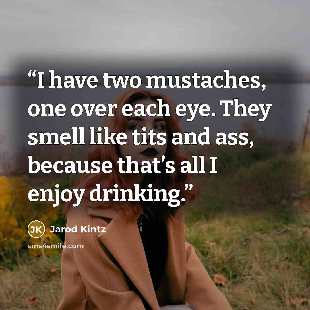 “I have two mustaches, one over each eye. They smell like tits and ass, because that’s all I enjoy drinking.” quote by Jarod Kintz